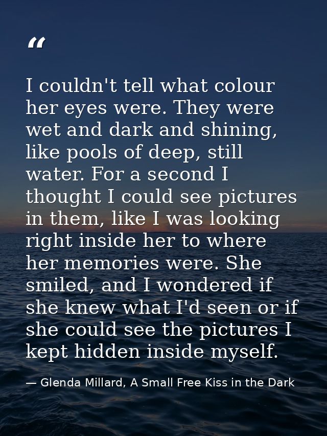 I couldn't tell what colour her eyes were. They were wet and dark and shining, like pools of deep, still water. For a se — Glenda Millard, A Small Free Kiss in the Dark