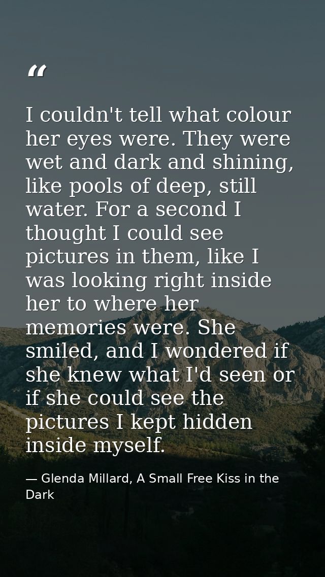 I couldn't tell what colour her eyes were. They were wet and dark and shining, like pools of deep, still water. For a se — Glenda Millard, A Small Free Kiss in the Dark