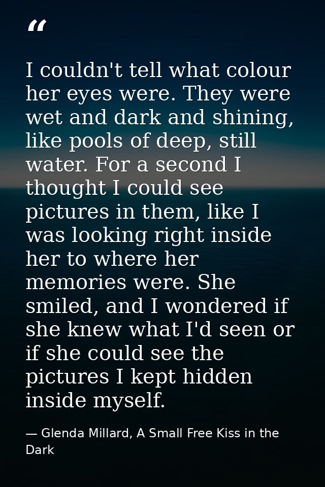 I couldn't tell what colour her eyes were. They were wet and dark and shining, like pools of deep, still water. For a se — Glenda Millard, A Small Free Kiss in the Dark
