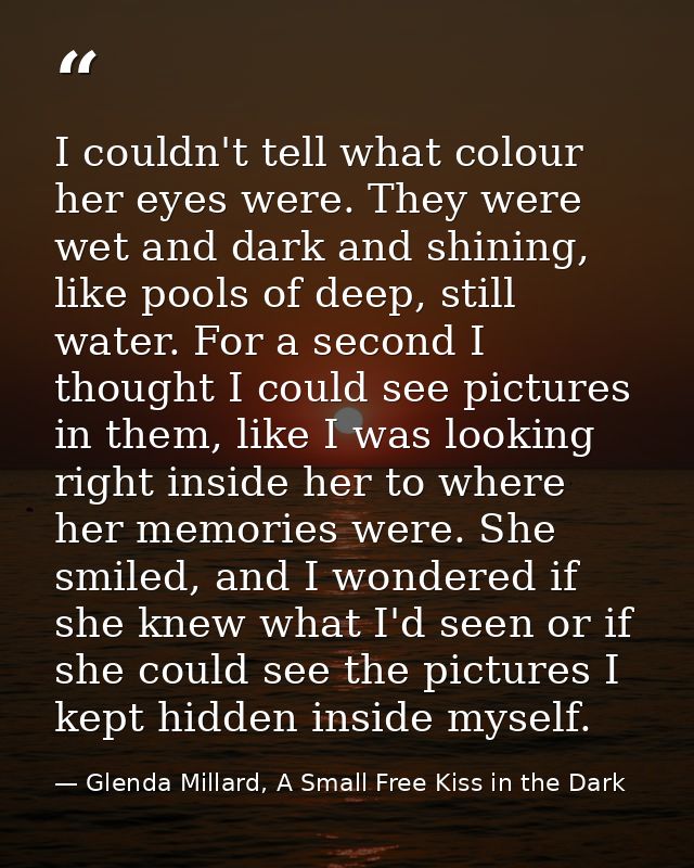 I couldn't tell what colour her eyes were. They were wet and dark and shining, like pools of deep, still water. For a se — Glenda Millard, A Small Free Kiss in the Dark