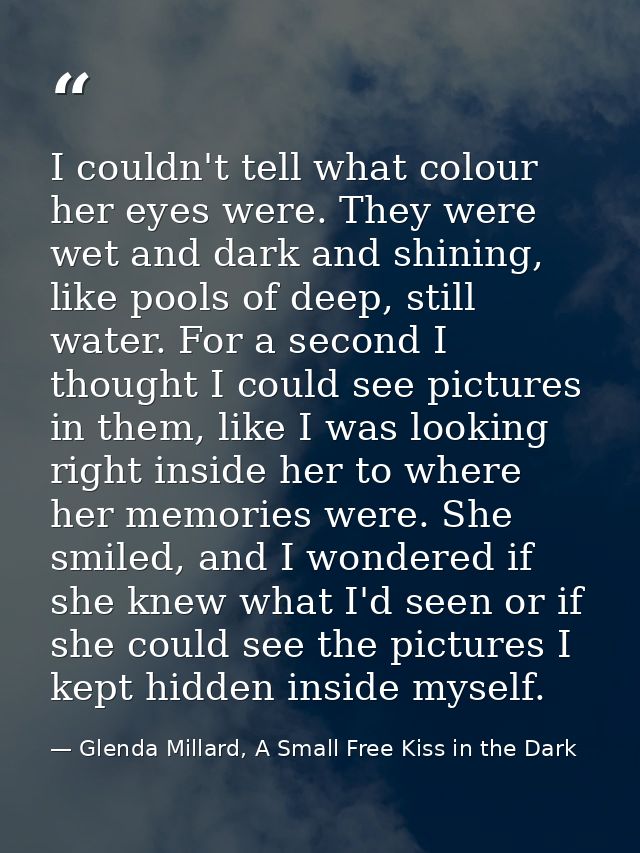 I couldn't tell what colour her eyes were. They were wet and dark and shining, like pools of deep, still water. For a se — Glenda Millard, A Small Free Kiss in the Dark