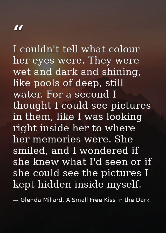 I couldn't tell what colour her eyes were. They were wet and dark and shining, like pools of deep, still water. For a se — Glenda Millard, A Small Free Kiss in the Dark