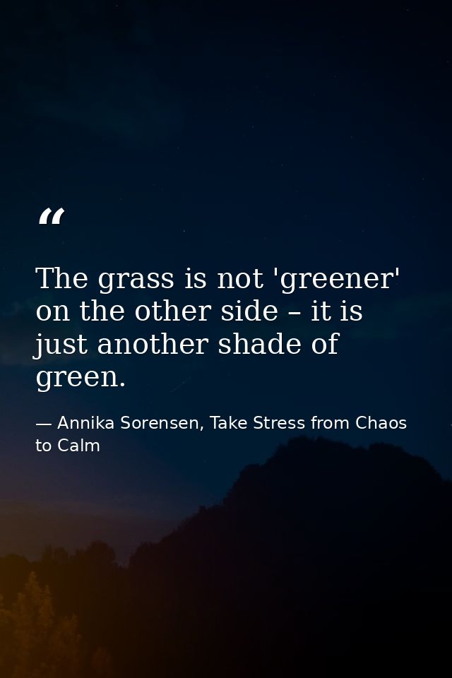 The grass is not 'greener' on the other side – it is just another shade of green. — Annika Sorensen, Take Stress from Chaos to Calm