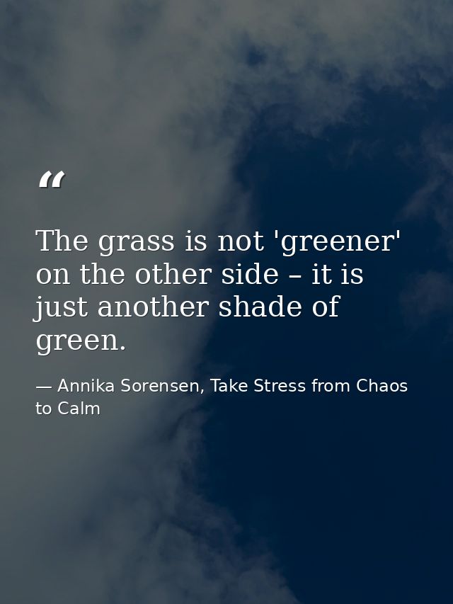 The grass is not 'greener' on the other side – it is just another shade of green. — Annika Sorensen, Take Stress from Chaos to Calm