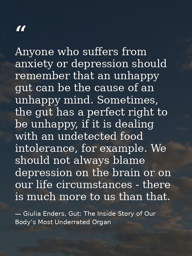 Anyone who suffers from anxiety or depression should remember that an unhappy gut can be the cause of an unhappy mind. S — Giulia Enders, Gut: The Inside Story of Our Body’s Most Underrated Organ
