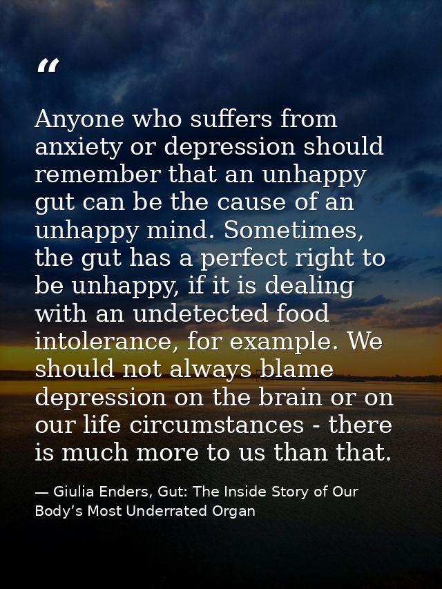 Anyone who suffers from anxiety or depression should remember that an unhappy gut can be the cause of an unhappy mind. S — Giulia Enders, Gut: The Inside Story of Our Body’s Most Underrated Organ