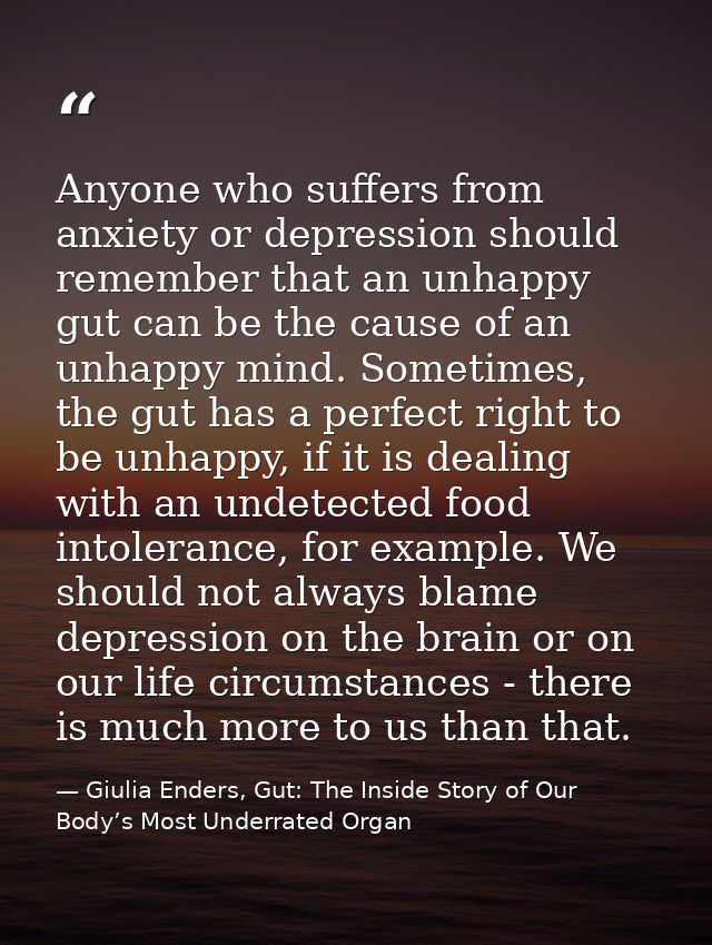 Anyone who suffers from anxiety or depression should remember that an unhappy gut can be the cause of an unhappy mind. S — Giulia Enders, Gut: The Inside Story of Our Body’s Most Underrated Organ