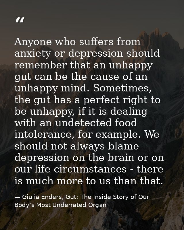 Anyone who suffers from anxiety or depression should remember that an unhappy gut can be the cause of an unhappy mind. S — Giulia Enders, Gut: The Inside Story of Our Body’s Most Underrated Organ