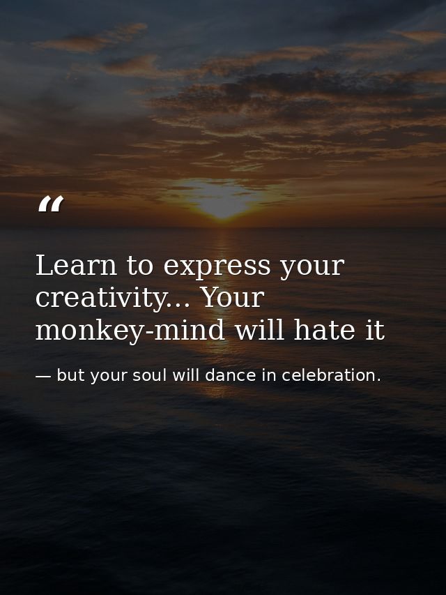Learn to express your creativity... Your monkey-mind will hate it — but your soul will dance in celebration.