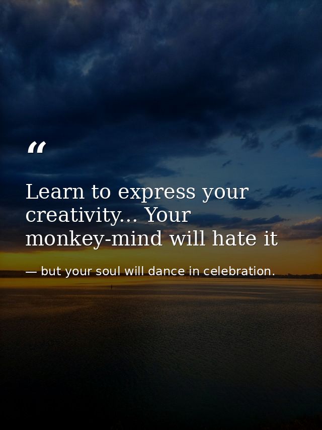 Learn to express your creativity... Your monkey-mind will hate it — but your soul will dance in celebration.