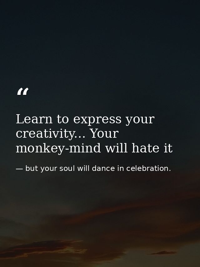 Learn to express your creativity... Your monkey-mind will hate it — but your soul will dance in celebration.