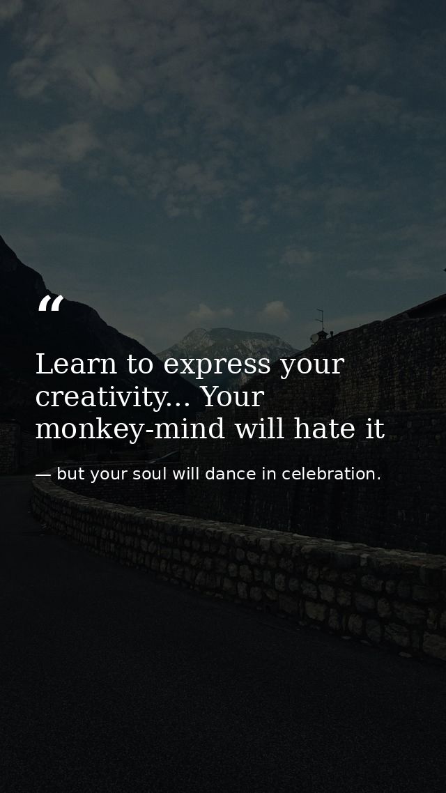 Learn to express your creativity... Your monkey-mind will hate it — but your soul will dance in celebration.