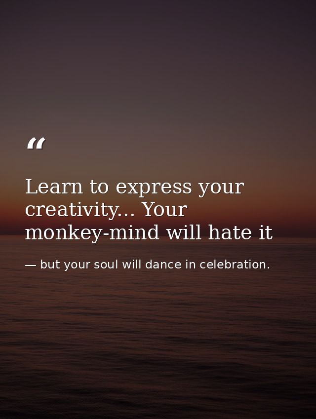 Learn to express your creativity... Your monkey-mind will hate it — but your soul will dance in celebration.