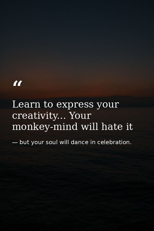 Learn to express your creativity... Your monkey-mind will hate it — but your soul will dance in celebration.