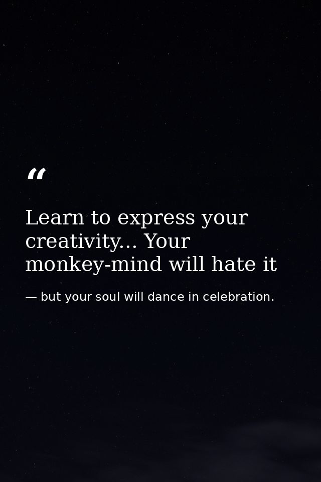 Learn to express your creativity... Your monkey-mind will hate it — but your soul will dance in celebration.