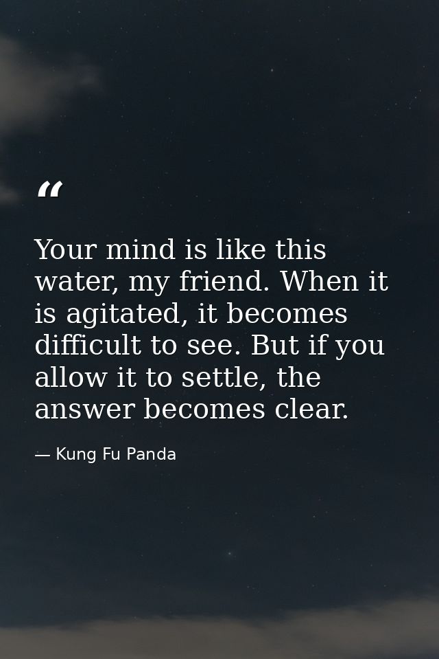 Your mind is like this water, my friend. When it is agitated, it becomes difficult to see. But if you allow it to settle — Kung Fu Panda