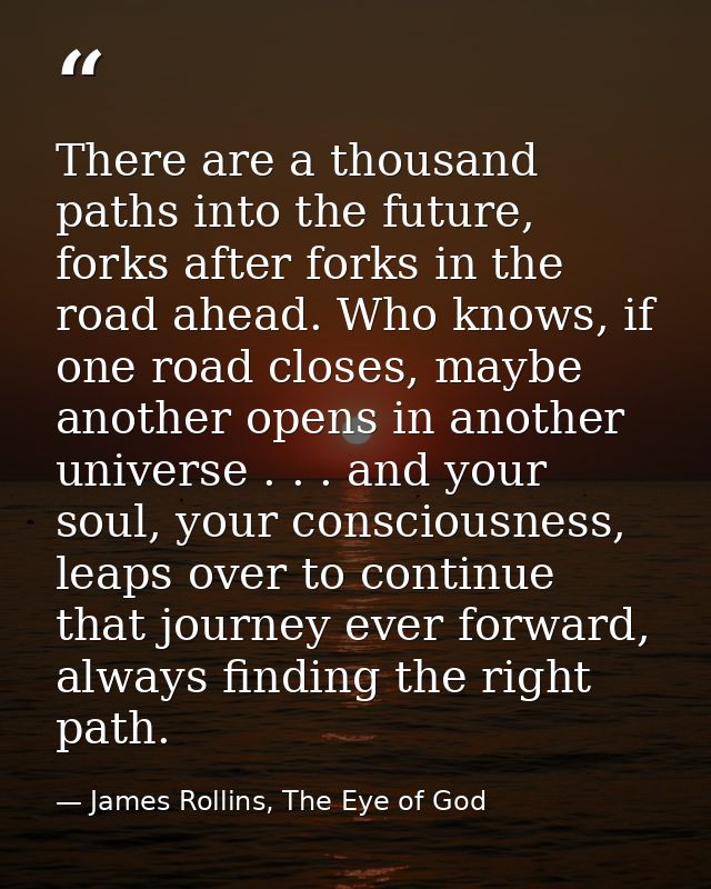 There are a thousand paths into the future, forks after forks in the road ahead. Who knows, if one road closes, maybe an — James Rollins, The Eye of God