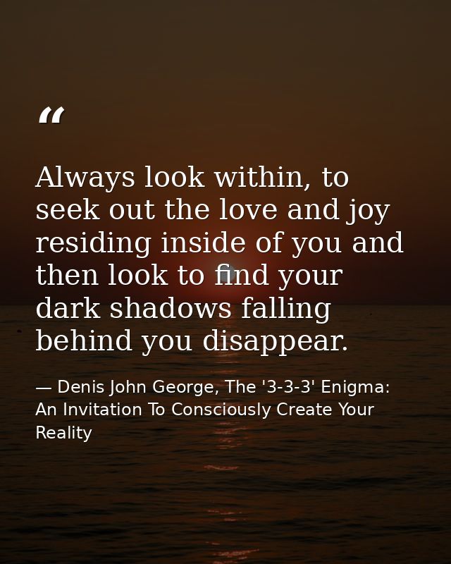 Always look within, to seek out the love and joy residing inside of you and then look to find your dark shadows falling  — Denis John George, The '3-3-3' Enigma: An Invitation To Consciously Create Your Reality
