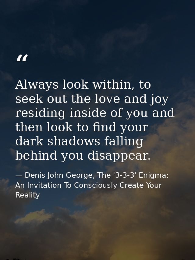 Always look within, to seek out the love and joy residing inside of you and then look to find your dark shadows falling  — Denis John George, The '3-3-3' Enigma: An Invitation To Consciously Create Your Reality