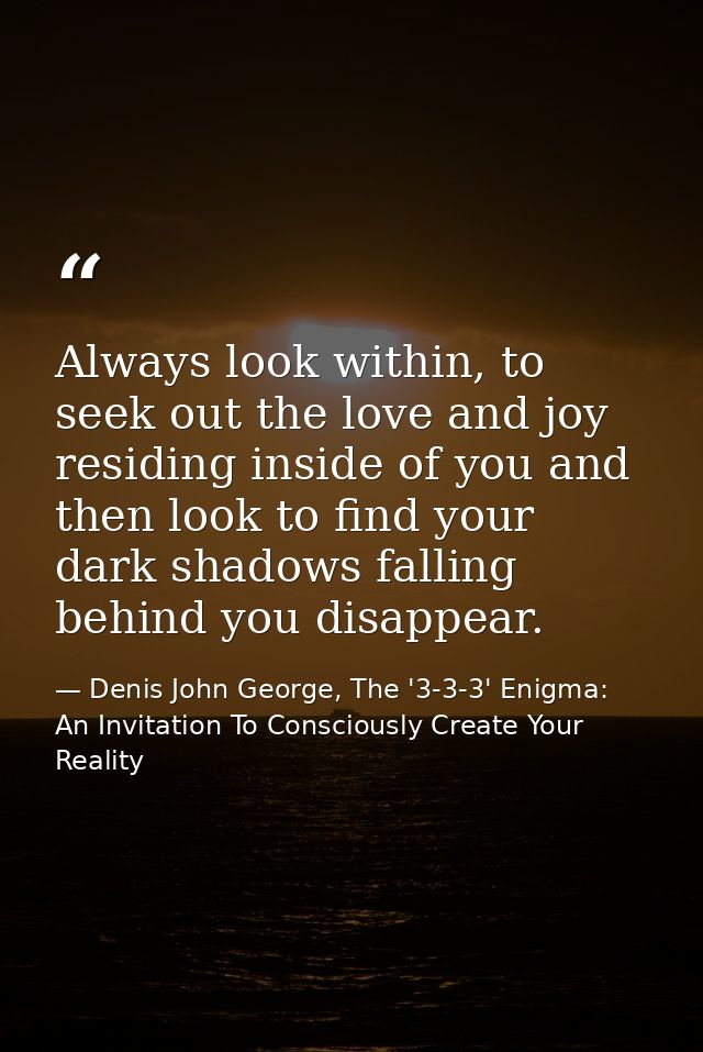 Always look within, to seek out the love and joy residing inside of you and then look to find your dark shadows falling  — Denis John George, The '3-3-3' Enigma: An Invitation To Consciously Create Your Reality
