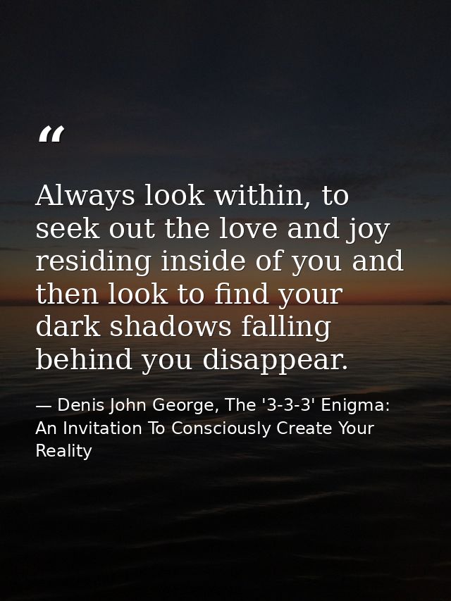 Always look within, to seek out the love and joy residing inside of you and then look to find your dark shadows falling  — Denis John George, The '3-3-3' Enigma: An Invitation To Consciously Create Your Reality