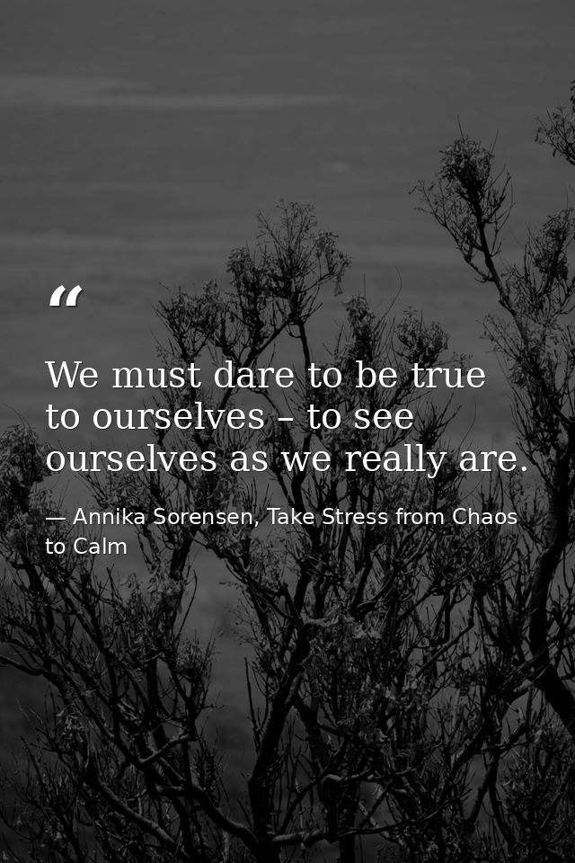 We must dare to be true to ourselves – to see ourselves as we really are. — Annika Sorensen, Take Stress from Chaos to Calm