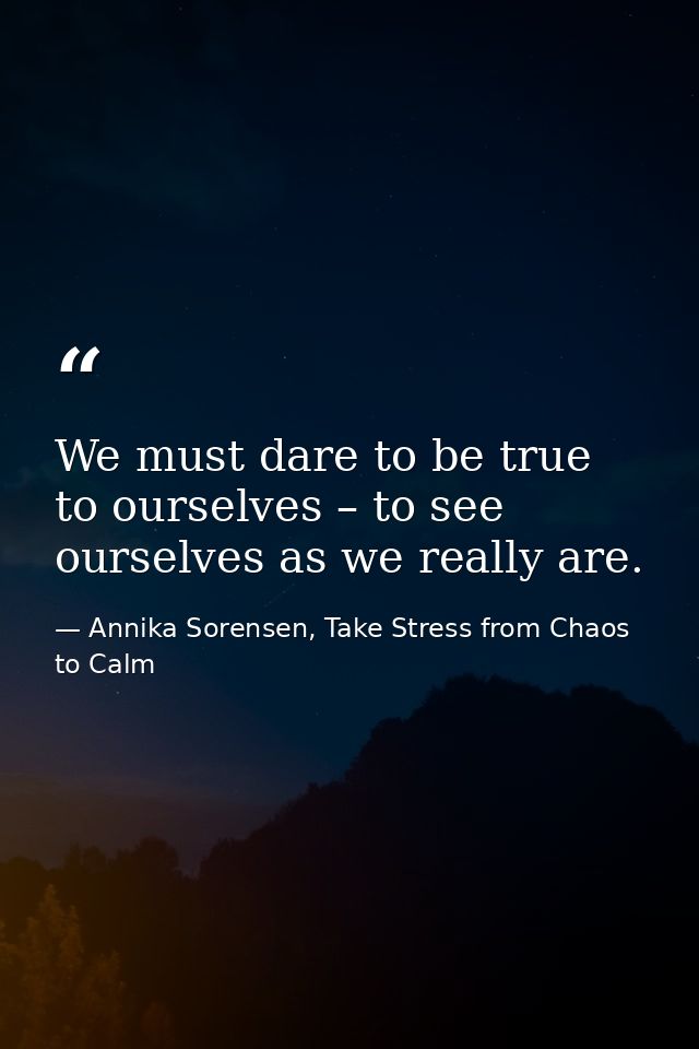 We must dare to be true to ourselves – to see ourselves as we really are. — Annika Sorensen, Take Stress from Chaos to Calm