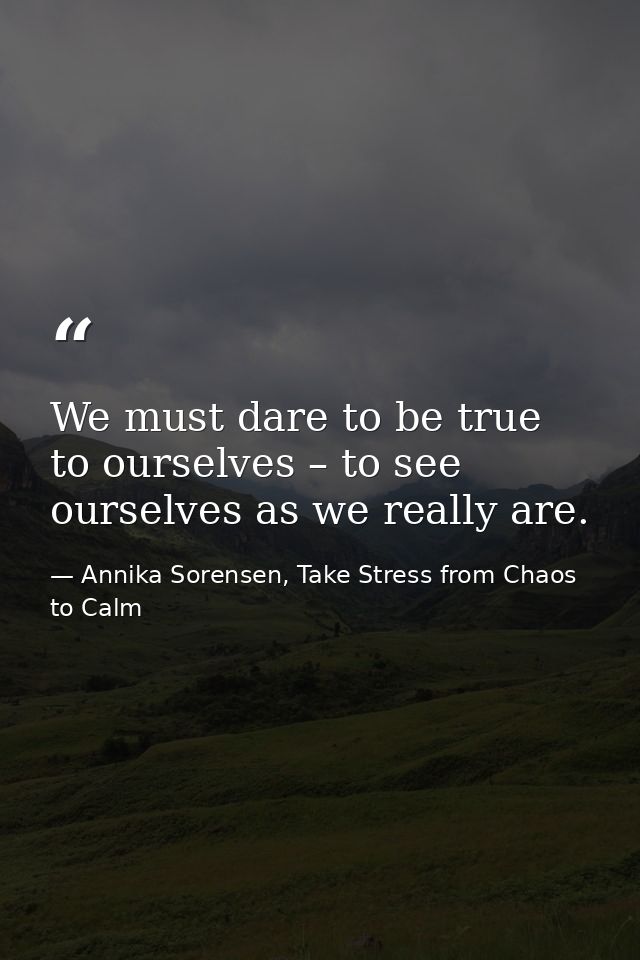 We must dare to be true to ourselves – to see ourselves as we really are. — Annika Sorensen, Take Stress from Chaos to Calm