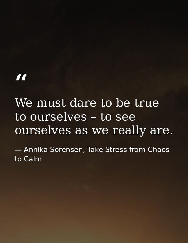 We must dare to be true to ourselves – to see ourselves as we really are. — Annika Sorensen, Take Stress from Chaos to Calm