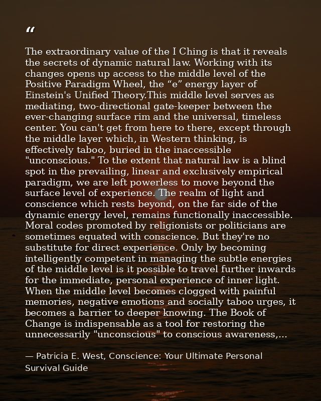 The extraordinary value of the I Ching is that it reveals the secrets of dynamic natural law. Working with its changes o — Patricia E. West, Conscience: Your Ultimate Personal Survival Guide