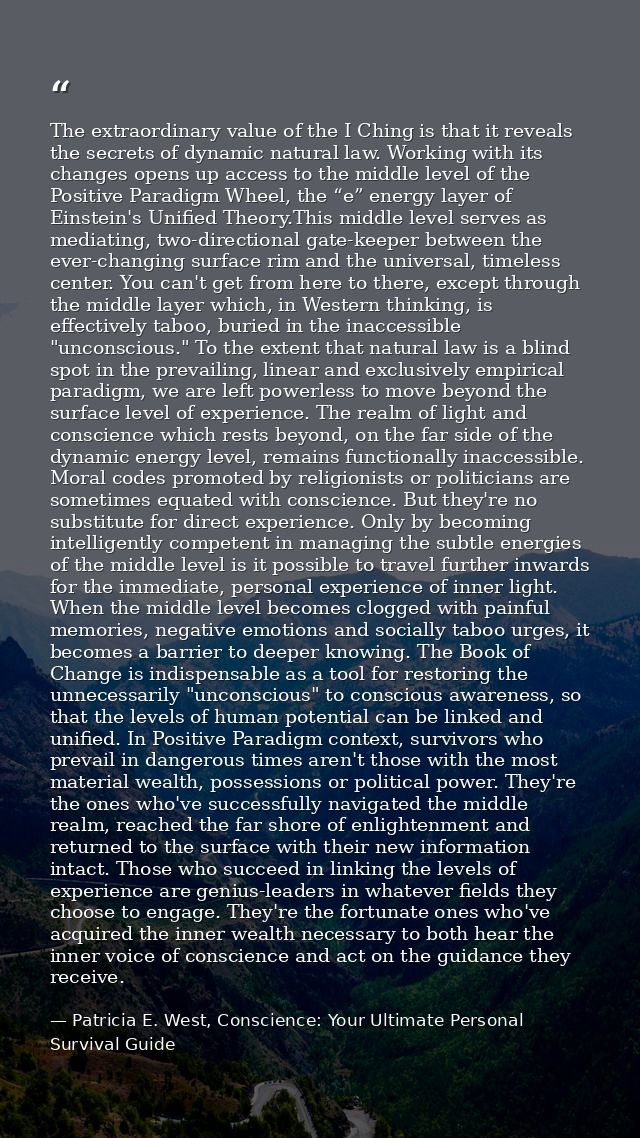 The extraordinary value of the I Ching is that it reveals the secrets of dynamic natural law. Working with its changes o — Patricia E. West, Conscience: Your Ultimate Personal Survival Guide