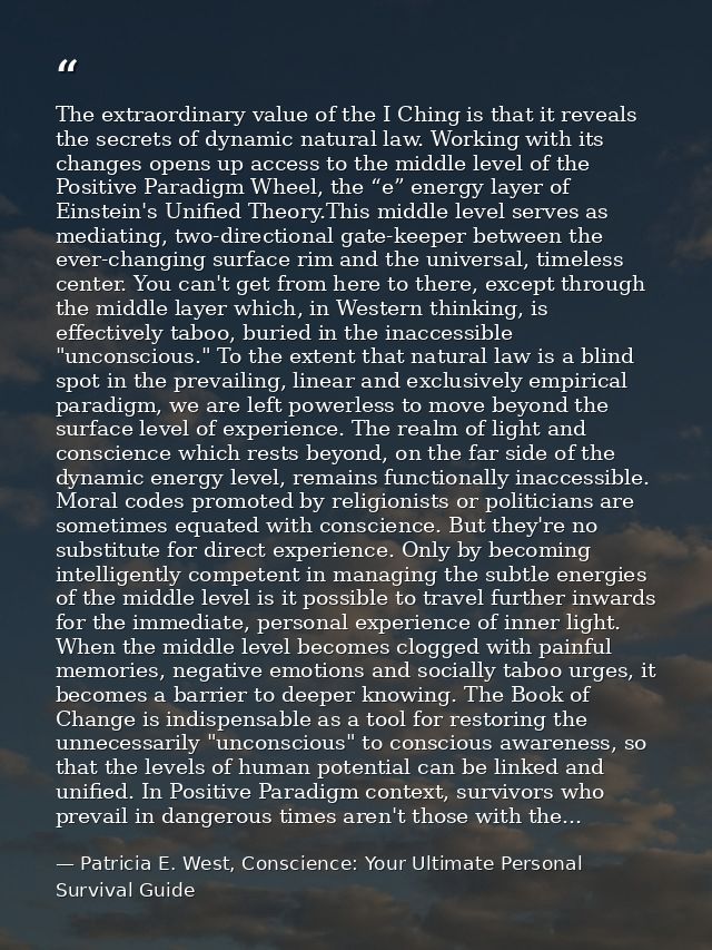 The extraordinary value of the I Ching is that it reveals the secrets of dynamic natural law. Working with its changes o — Patricia E. West, Conscience: Your Ultimate Personal Survival Guide