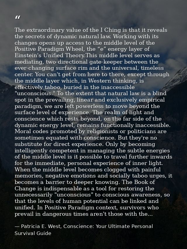 The extraordinary value of the I Ching is that it reveals the secrets of dynamic natural law. Working with its changes o — Patricia E. West, Conscience: Your Ultimate Personal Survival Guide