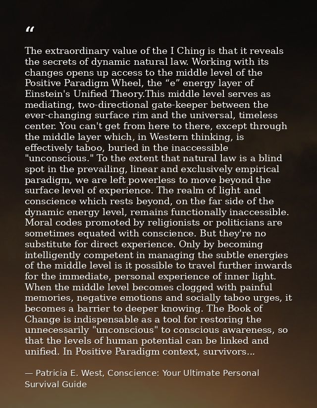 The extraordinary value of the I Ching is that it reveals the secrets of dynamic natural law. Working with its changes o — Patricia E. West, Conscience: Your Ultimate Personal Survival Guide