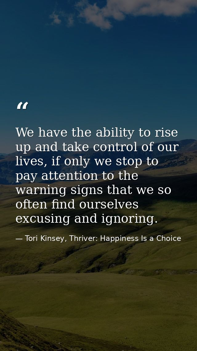 We have the ability to rise up and take control of our lives, if only we stop to pay attention to the warning signs that — Tori Kinsey, Thriver: Happiness Is a Choice