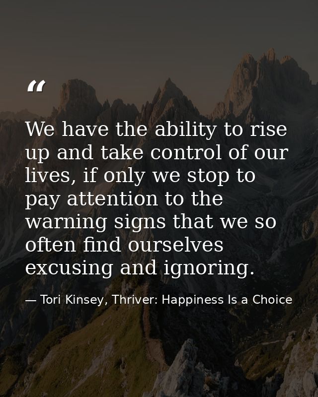 We have the ability to rise up and take control of our lives, if only we stop to pay attention to the warning signs that — Tori Kinsey, Thriver: Happiness Is a Choice