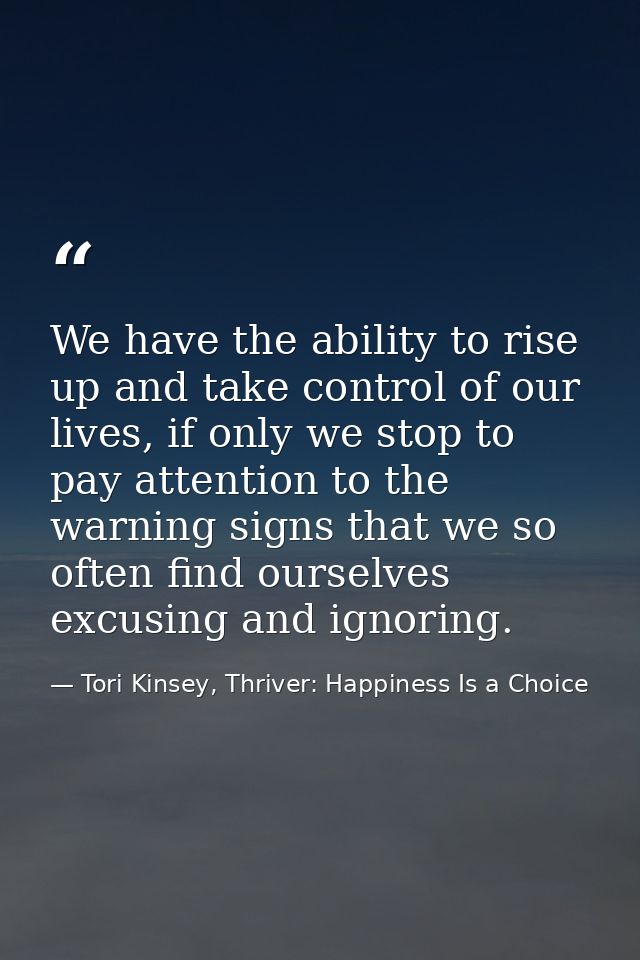 We have the ability to rise up and take control of our lives, if only we stop to pay attention to the warning signs that — Tori Kinsey, Thriver: Happiness Is a Choice