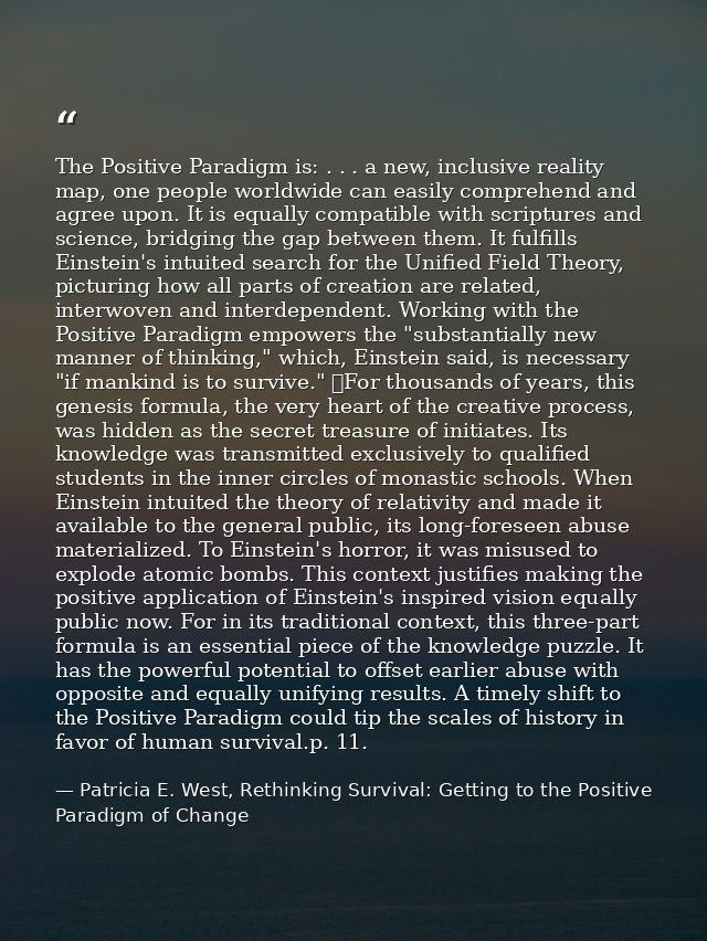 The Positive Paradigm is: . . . a new, inclusive reality map, one people worldwide can easily comprehend and agree upon. — Patricia E. West, Rethinking Survival: Getting to the Positive Paradigm of Change