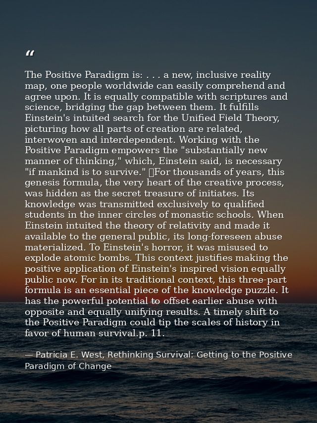 The Positive Paradigm is: . . . a new, inclusive reality map, one people worldwide can easily comprehend and agree upon. — Patricia E. West, Rethinking Survival: Getting to the Positive Paradigm of Change