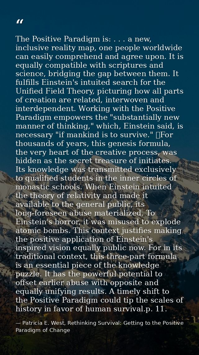 The Positive Paradigm is: . . . a new, inclusive reality map, one people worldwide can easily comprehend and agree upon. — Patricia E. West, Rethinking Survival: Getting to the Positive Paradigm of Change
