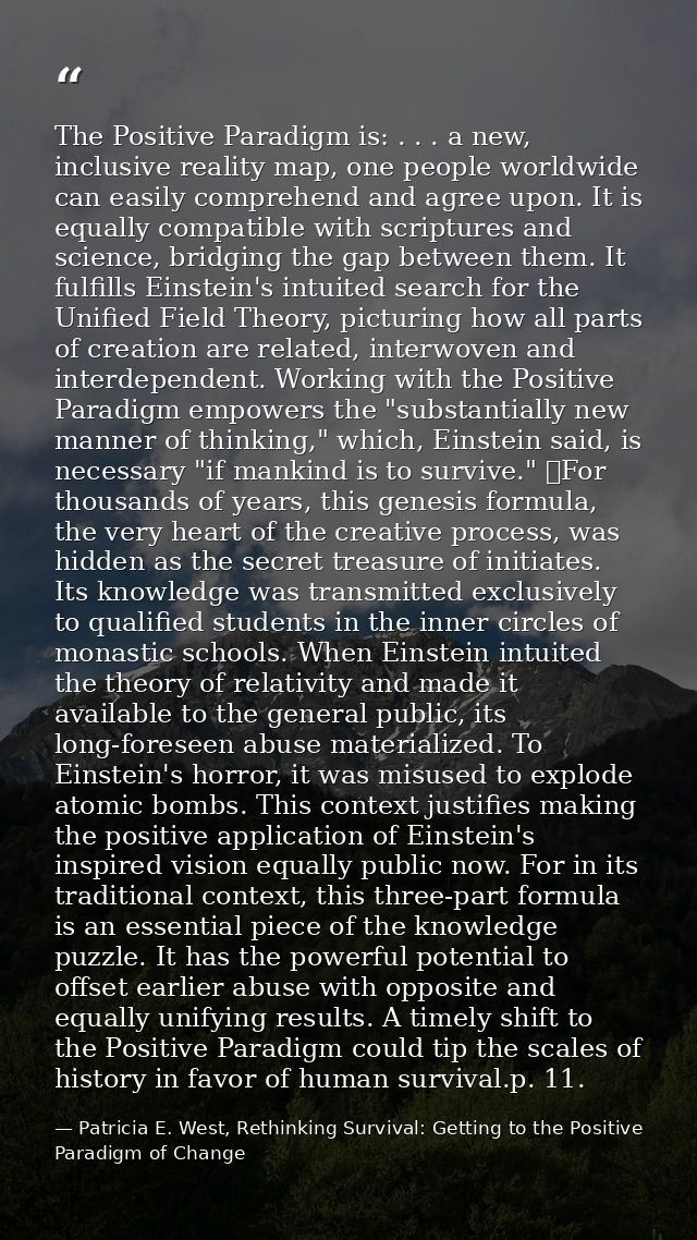 The Positive Paradigm is: . . . a new, inclusive reality map, one people worldwide can easily comprehend and agree upon. — Patricia E. West, Rethinking Survival: Getting to the Positive Paradigm of Change