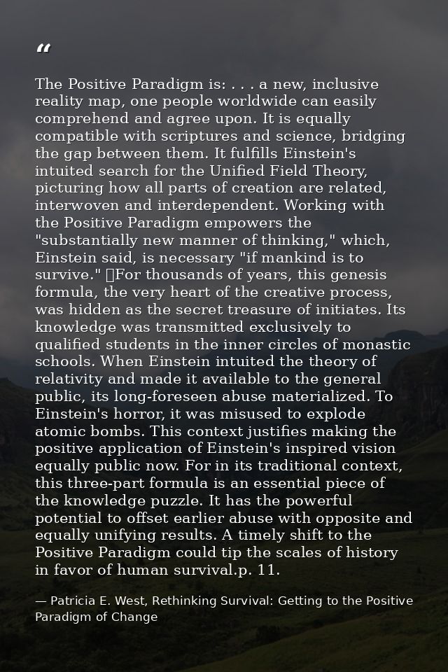 The Positive Paradigm is: . . . a new, inclusive reality map, one people worldwide can easily comprehend and agree upon. — Patricia E. West, Rethinking Survival: Getting to the Positive Paradigm of Change