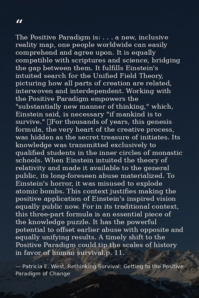The Positive Paradigm is: . . . a new, inclusive reality map, one people worldwide can easily comprehend and agree upon. — Patricia E. West, Rethinking Survival: Getting to the Positive Paradigm of Change