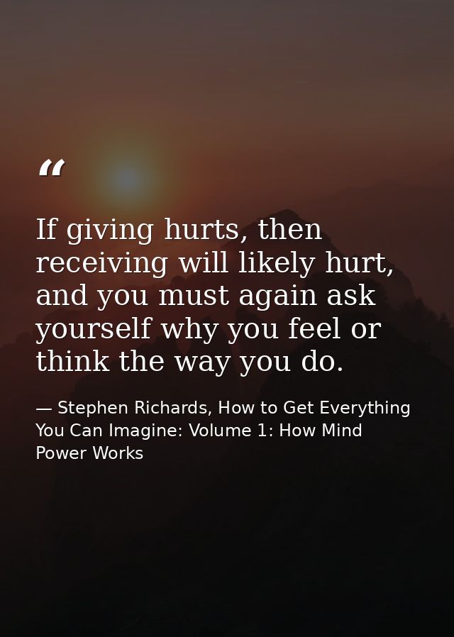 If giving hurts, then receiving will likely hurt, and you must again ask yourself why you feel or think the way you do. — Stephen Richards, How to Get Everything You Can Imagine: Volume 1: How Mind Power Works