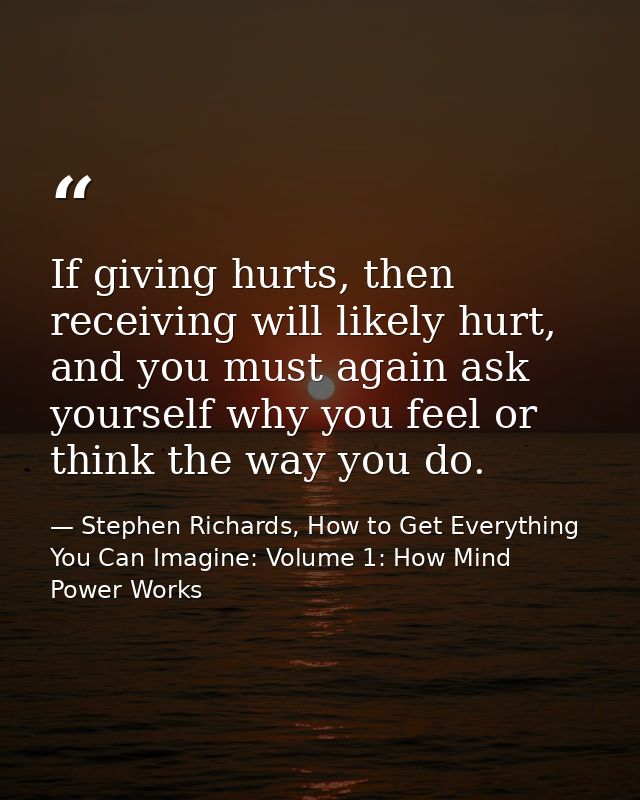 If giving hurts, then receiving will likely hurt, and you must again ask yourself why you feel or think the way you do. — Stephen Richards, How to Get Everything You Can Imagine: Volume 1: How Mind Power Works