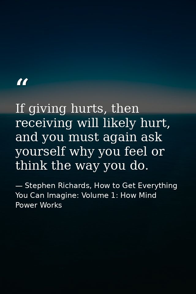 If giving hurts, then receiving will likely hurt, and you must again ask yourself why you feel or think the way you do. — Stephen Richards, How to Get Everything You Can Imagine: Volume 1: How Mind Power Works