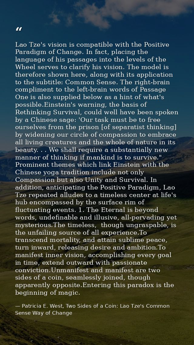 Lao Tze's vision is compatible with the Positive Paradigm of Change. In fact, placing the language of his passages into  — Patricia E. West, Two Sides of a Coin: Lao Tze's Common Sense Way of Change