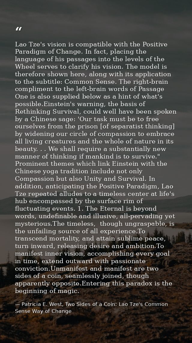 Lao Tze's vision is compatible with the Positive Paradigm of Change. In fact, placing the language of his passages into  — Patricia E. West, Two Sides of a Coin: Lao Tze's Common Sense Way of Change