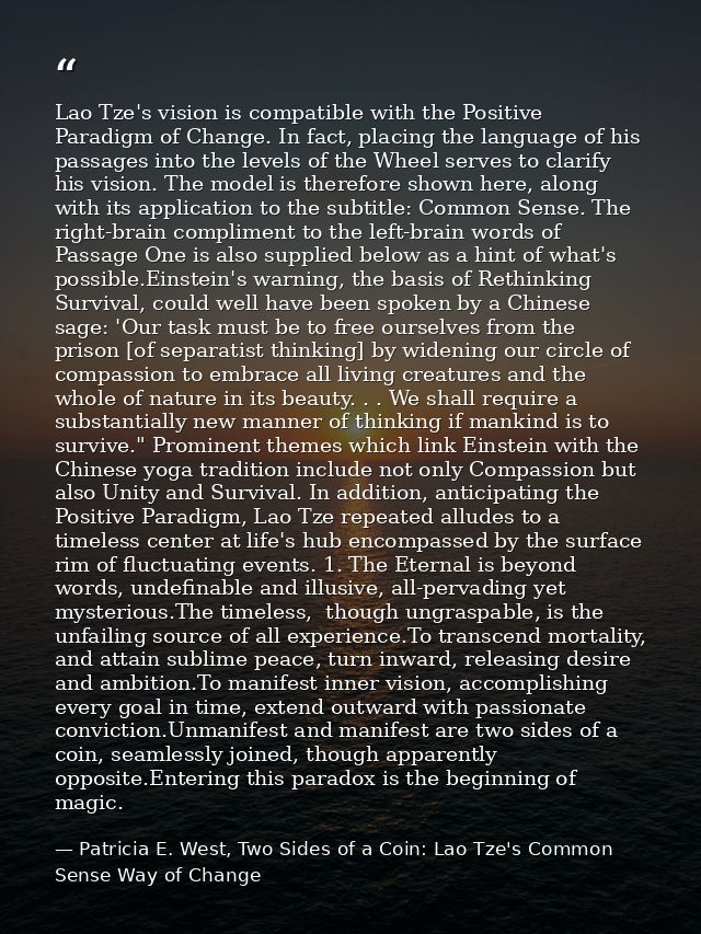 Lao Tze's vision is compatible with the Positive Paradigm of Change. In fact, placing the language of his passages into  — Patricia E. West, Two Sides of a Coin: Lao Tze's Common Sense Way of Change