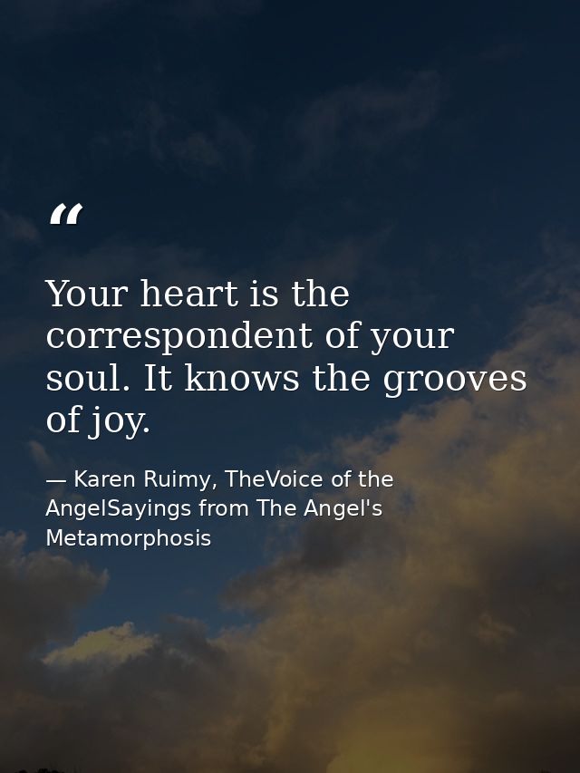 Your heart is the correspondent of your soul. It knows the grooves of joy. — Karen Ruimy, TheVoice of the AngelSayings from The Angel's Metamorphosis